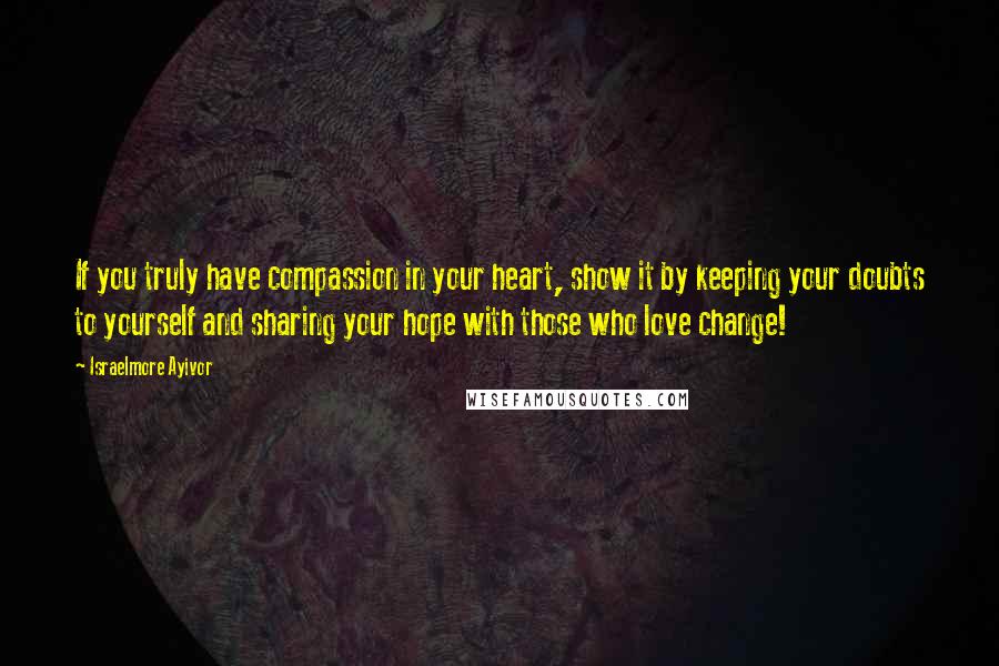 Israelmore Ayivor Quotes: If you truly have compassion in your heart, show it by keeping your doubts to yourself and sharing your hope with those who love change!