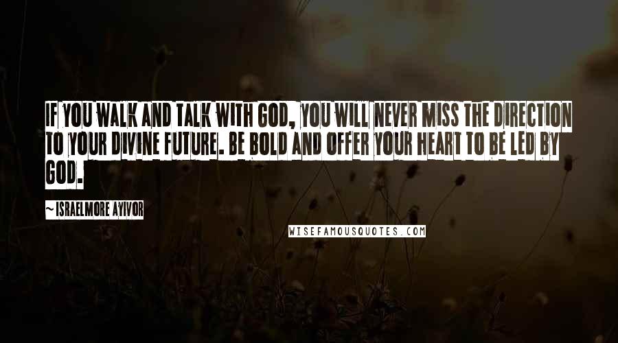 Israelmore Ayivor Quotes: If you walk and talk with God, you will never miss the direction to your divine future. Be bold and offer your heart to be led by God.