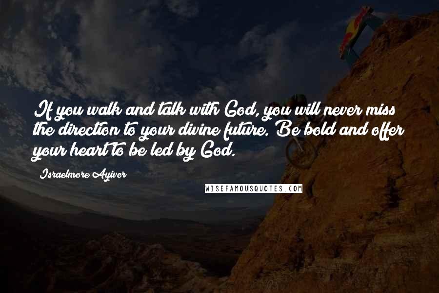 Israelmore Ayivor Quotes: If you walk and talk with God, you will never miss the direction to your divine future. Be bold and offer your heart to be led by God.