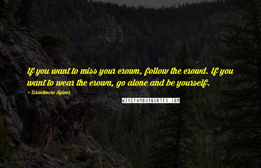 Israelmore Ayivor Quotes: If you want to miss your crown, follow the crowd. If you want to wear the crown, go alone and be yourself.