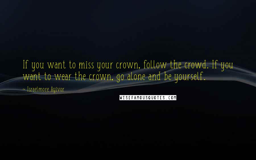 Israelmore Ayivor Quotes: If you want to miss your crown, follow the crowd. If you want to wear the crown, go alone and be yourself.