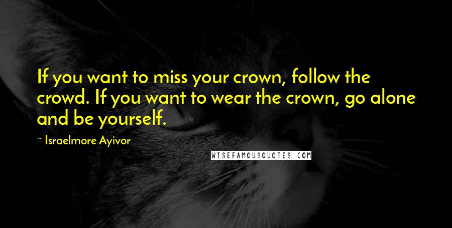 Israelmore Ayivor Quotes: If you want to miss your crown, follow the crowd. If you want to wear the crown, go alone and be yourself.