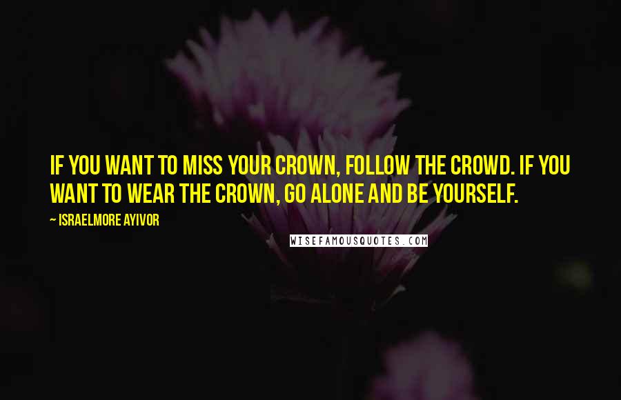 Israelmore Ayivor Quotes: If you want to miss your crown, follow the crowd. If you want to wear the crown, go alone and be yourself.