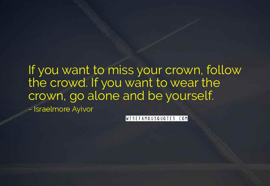 Israelmore Ayivor Quotes: If you want to miss your crown, follow the crowd. If you want to wear the crown, go alone and be yourself.