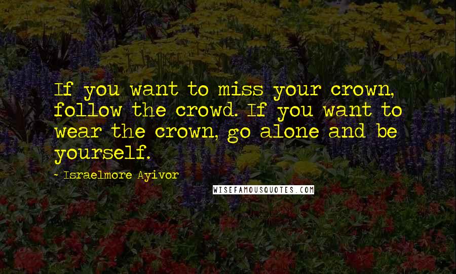 Israelmore Ayivor Quotes: If you want to miss your crown, follow the crowd. If you want to wear the crown, go alone and be yourself.