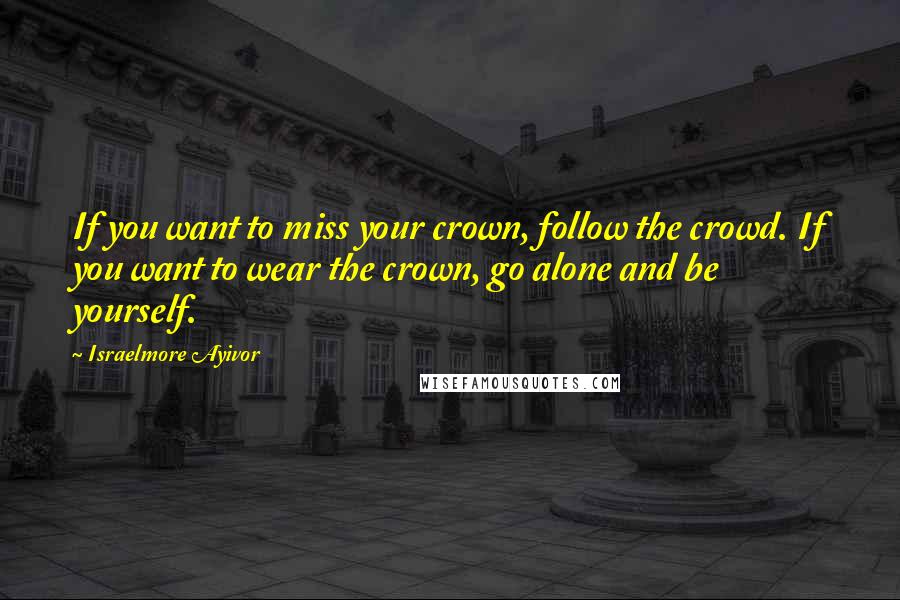 Israelmore Ayivor Quotes: If you want to miss your crown, follow the crowd. If you want to wear the crown, go alone and be yourself.