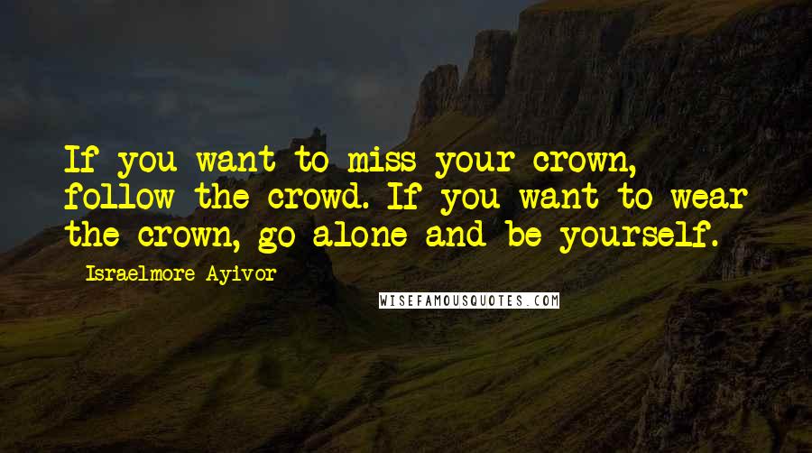 Israelmore Ayivor Quotes: If you want to miss your crown, follow the crowd. If you want to wear the crown, go alone and be yourself.