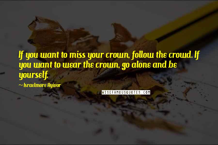 Israelmore Ayivor Quotes: If you want to miss your crown, follow the crowd. If you want to wear the crown, go alone and be yourself.