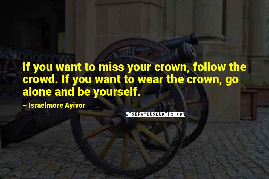 Israelmore Ayivor Quotes: If you want to miss your crown, follow the crowd. If you want to wear the crown, go alone and be yourself.