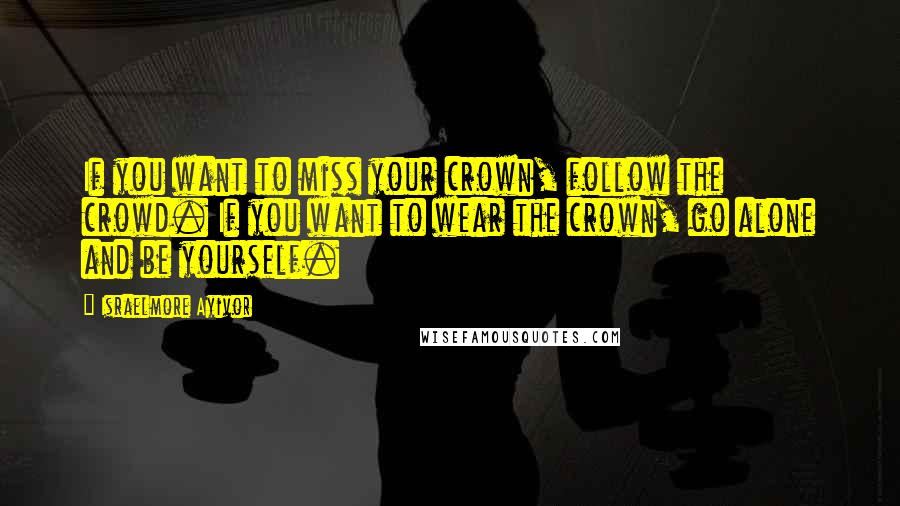 Israelmore Ayivor Quotes: If you want to miss your crown, follow the crowd. If you want to wear the crown, go alone and be yourself.