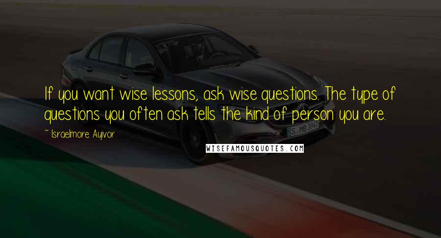 Israelmore Ayivor Quotes: If you want wise lessons, ask wise questions. The type of questions you often ask tells the kind of person you are.