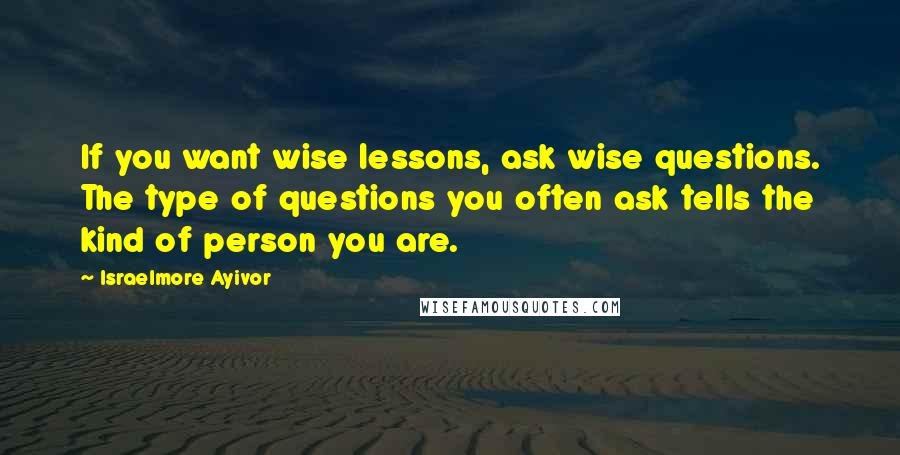 Israelmore Ayivor Quotes: If you want wise lessons, ask wise questions. The type of questions you often ask tells the kind of person you are.