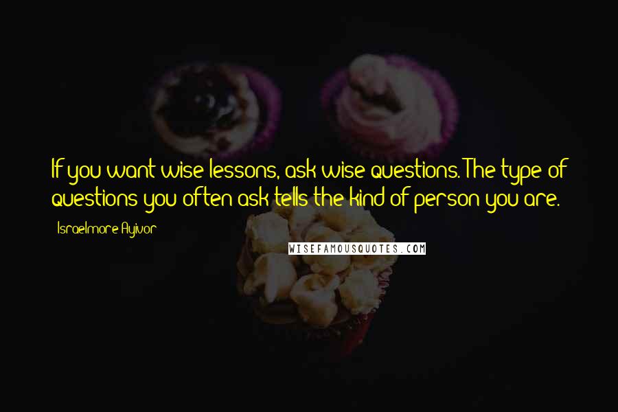 Israelmore Ayivor Quotes: If you want wise lessons, ask wise questions. The type of questions you often ask tells the kind of person you are.