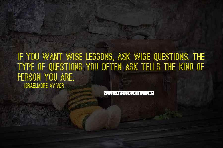 Israelmore Ayivor Quotes: If you want wise lessons, ask wise questions. The type of questions you often ask tells the kind of person you are.