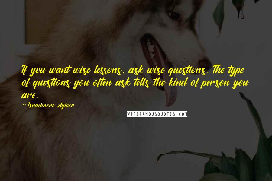 Israelmore Ayivor Quotes: If you want wise lessons, ask wise questions. The type of questions you often ask tells the kind of person you are.