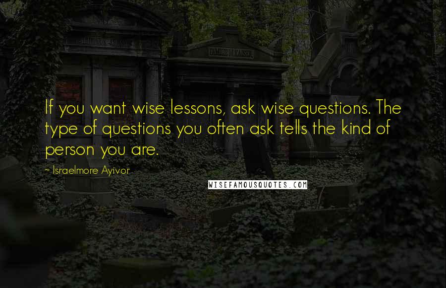 Israelmore Ayivor Quotes: If you want wise lessons, ask wise questions. The type of questions you often ask tells the kind of person you are.