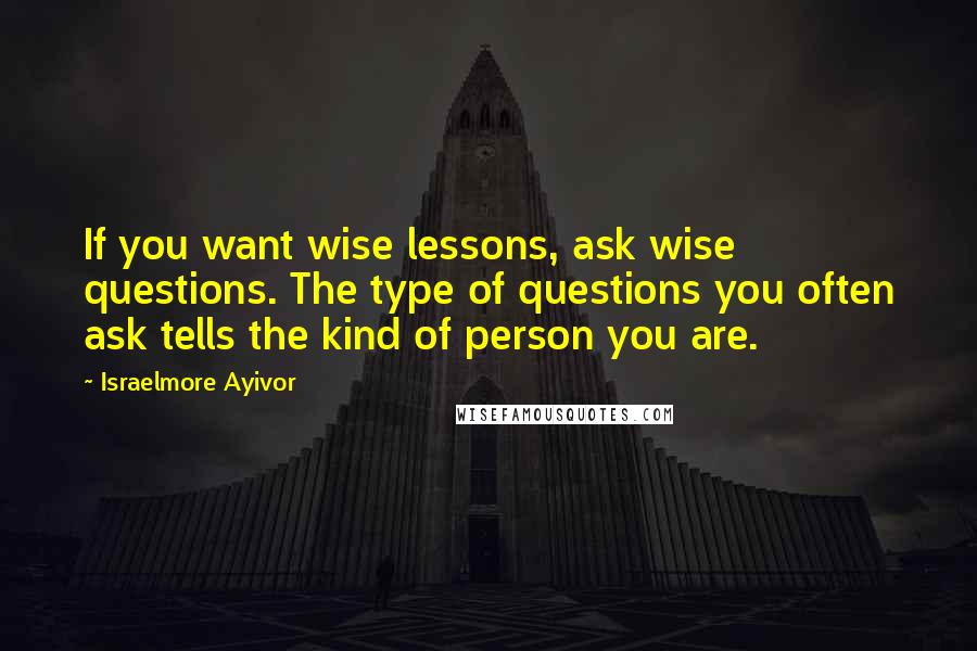 Israelmore Ayivor Quotes: If you want wise lessons, ask wise questions. The type of questions you often ask tells the kind of person you are.