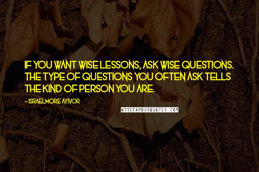 Israelmore Ayivor Quotes: If you want wise lessons, ask wise questions. The type of questions you often ask tells the kind of person you are.