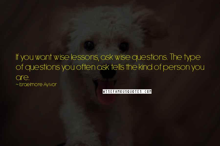 Israelmore Ayivor Quotes: If you want wise lessons, ask wise questions. The type of questions you often ask tells the kind of person you are.