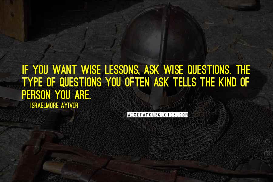 Israelmore Ayivor Quotes: If you want wise lessons, ask wise questions. The type of questions you often ask tells the kind of person you are.