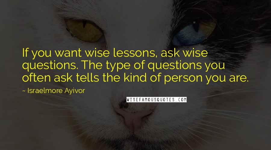 Israelmore Ayivor Quotes: If you want wise lessons, ask wise questions. The type of questions you often ask tells the kind of person you are.