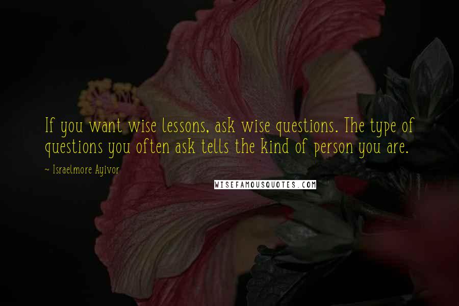 Israelmore Ayivor Quotes: If you want wise lessons, ask wise questions. The type of questions you often ask tells the kind of person you are.