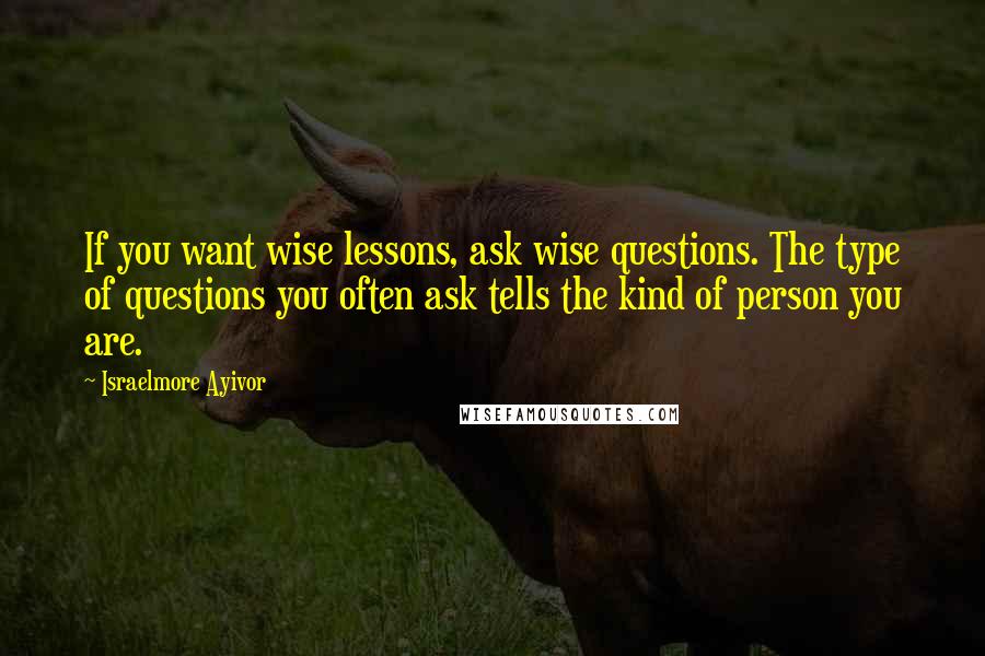 Israelmore Ayivor Quotes: If you want wise lessons, ask wise questions. The type of questions you often ask tells the kind of person you are.