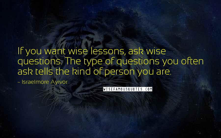 Israelmore Ayivor Quotes: If you want wise lessons, ask wise questions. The type of questions you often ask tells the kind of person you are.