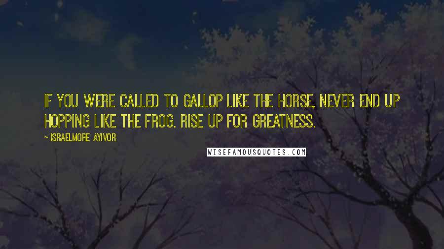 Israelmore Ayivor Quotes: If you were called to gallop like the horse, never end up hopping like the frog. Rise up for greatness.