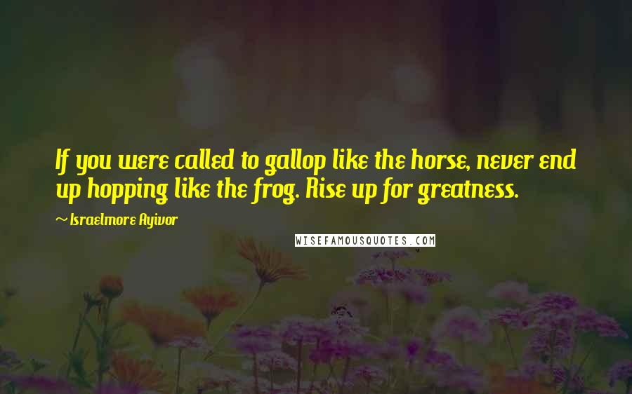 Israelmore Ayivor Quotes: If you were called to gallop like the horse, never end up hopping like the frog. Rise up for greatness.