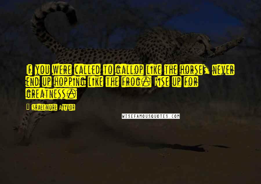 Israelmore Ayivor Quotes: If you were called to gallop like the horse, never end up hopping like the frog. Rise up for greatness.