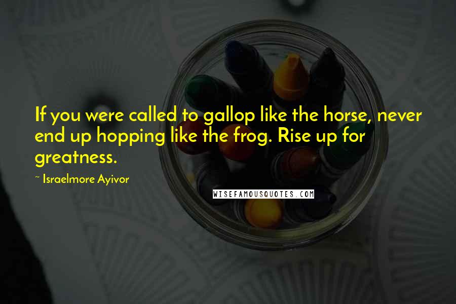 Israelmore Ayivor Quotes: If you were called to gallop like the horse, never end up hopping like the frog. Rise up for greatness.