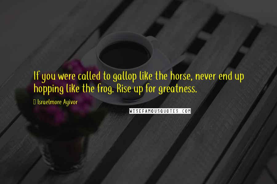 Israelmore Ayivor Quotes: If you were called to gallop like the horse, never end up hopping like the frog. Rise up for greatness.