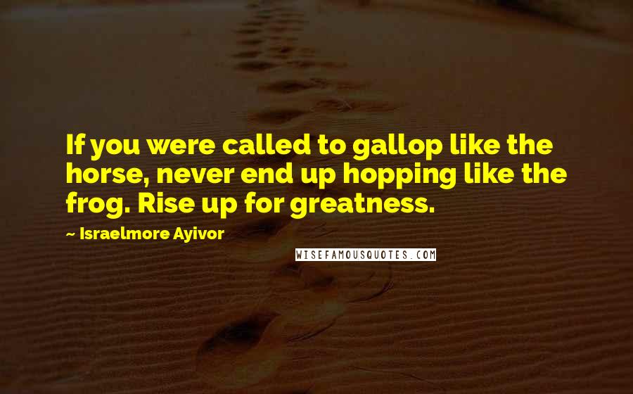 Israelmore Ayivor Quotes: If you were called to gallop like the horse, never end up hopping like the frog. Rise up for greatness.