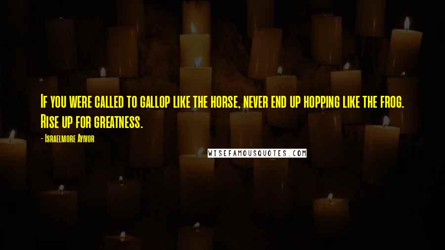 Israelmore Ayivor Quotes: If you were called to gallop like the horse, never end up hopping like the frog. Rise up for greatness.