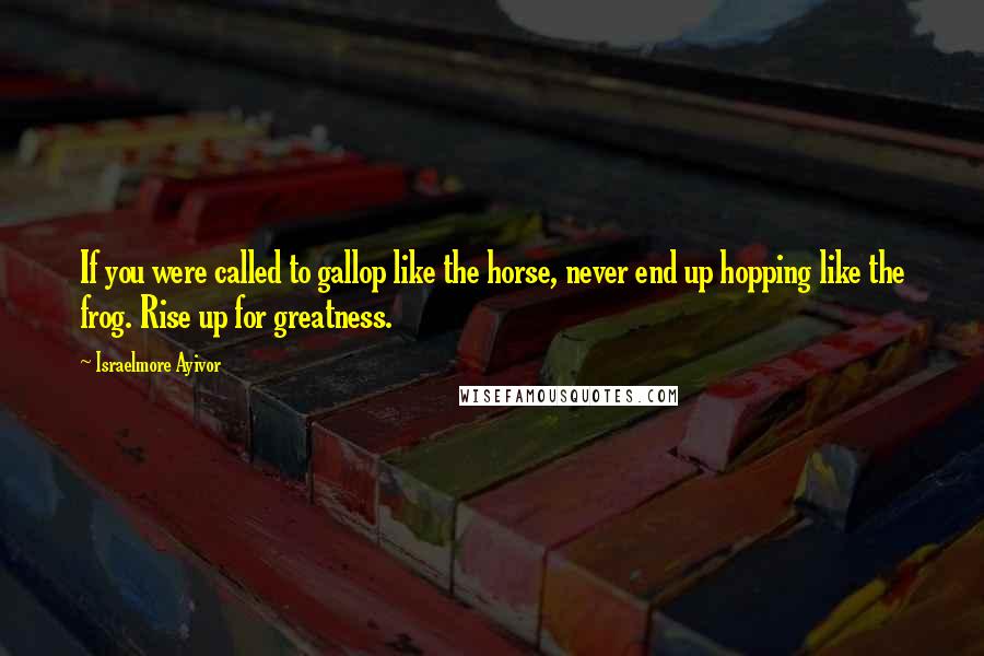 Israelmore Ayivor Quotes: If you were called to gallop like the horse, never end up hopping like the frog. Rise up for greatness.