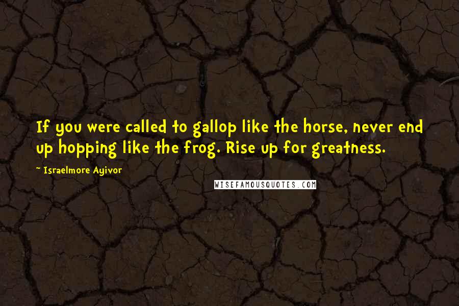 Israelmore Ayivor Quotes: If you were called to gallop like the horse, never end up hopping like the frog. Rise up for greatness.