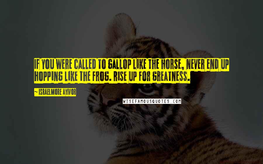 Israelmore Ayivor Quotes: If you were called to gallop like the horse, never end up hopping like the frog. Rise up for greatness.