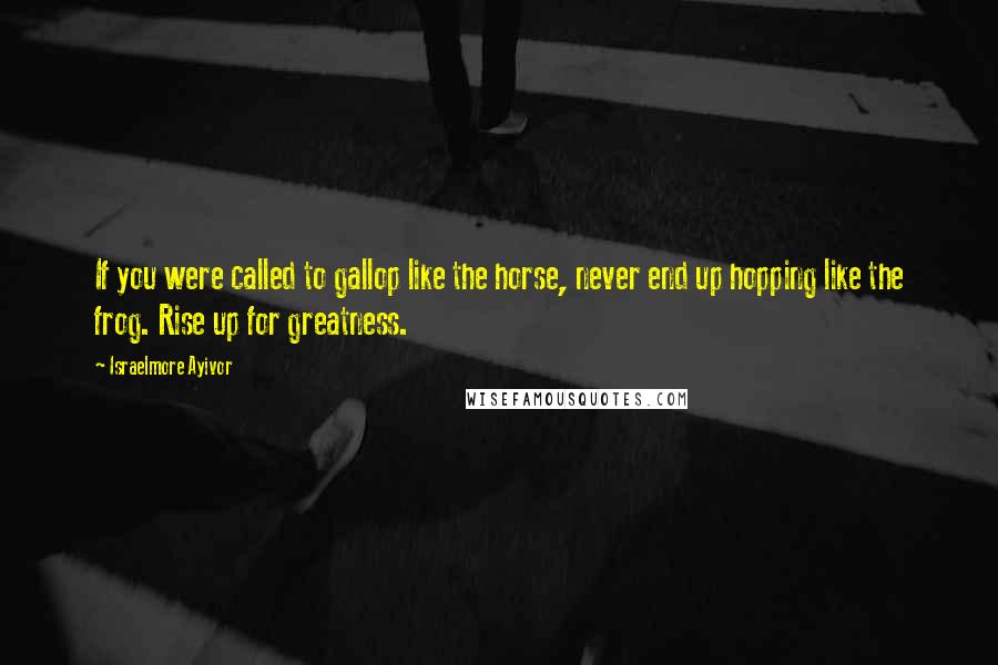 Israelmore Ayivor Quotes: If you were called to gallop like the horse, never end up hopping like the frog. Rise up for greatness.