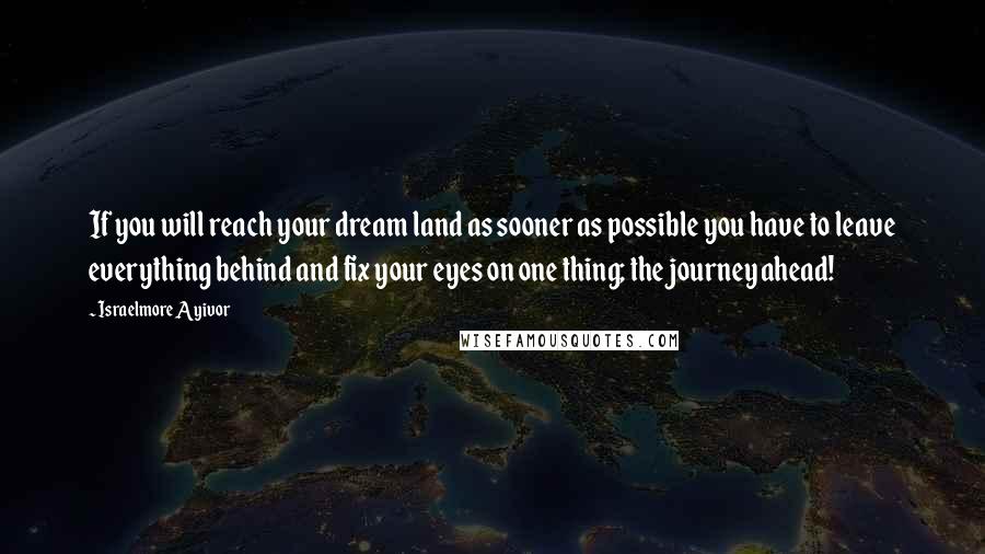 Israelmore Ayivor Quotes: If you will reach your dream land as sooner as possible you have to leave everything behind and fix your eyes on one thing; the journey ahead!