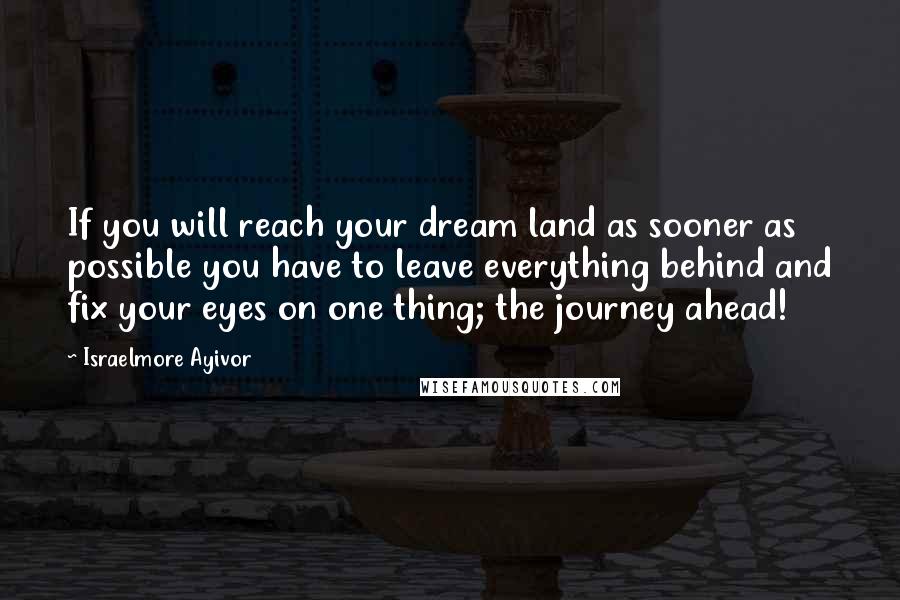 Israelmore Ayivor Quotes: If you will reach your dream land as sooner as possible you have to leave everything behind and fix your eyes on one thing; the journey ahead!