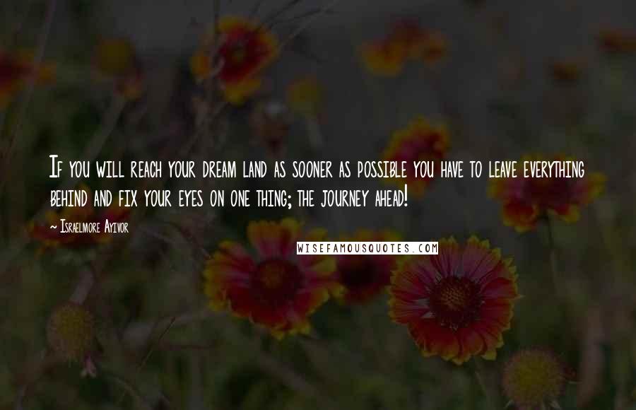 Israelmore Ayivor Quotes: If you will reach your dream land as sooner as possible you have to leave everything behind and fix your eyes on one thing; the journey ahead!