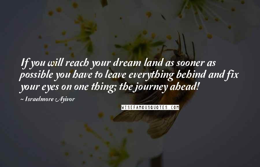 Israelmore Ayivor Quotes: If you will reach your dream land as sooner as possible you have to leave everything behind and fix your eyes on one thing; the journey ahead!