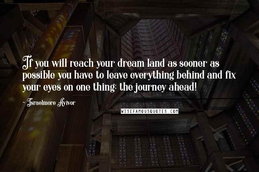 Israelmore Ayivor Quotes: If you will reach your dream land as sooner as possible you have to leave everything behind and fix your eyes on one thing; the journey ahead!