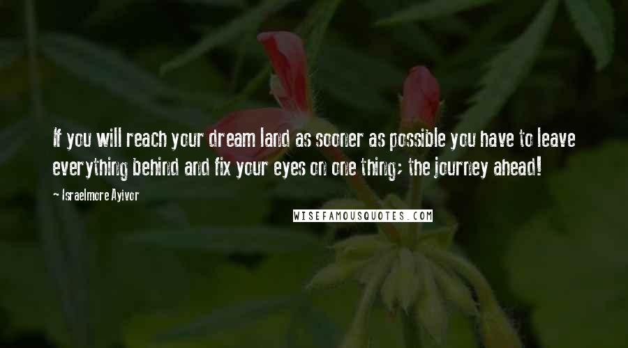 Israelmore Ayivor Quotes: If you will reach your dream land as sooner as possible you have to leave everything behind and fix your eyes on one thing; the journey ahead!