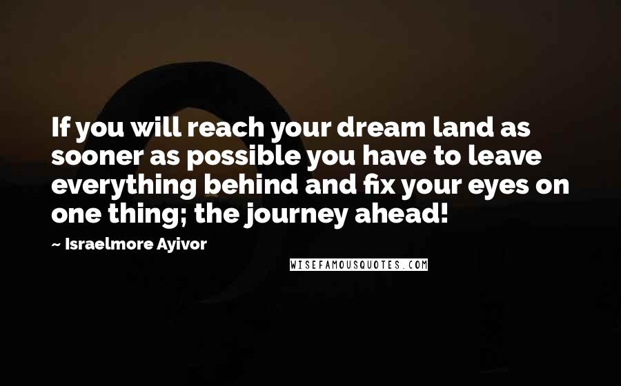 Israelmore Ayivor Quotes: If you will reach your dream land as sooner as possible you have to leave everything behind and fix your eyes on one thing; the journey ahead!