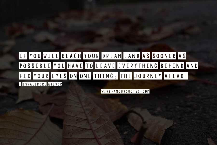 Israelmore Ayivor Quotes: If you will reach your dream land as sooner as possible you have to leave everything behind and fix your eyes on one thing; the journey ahead!