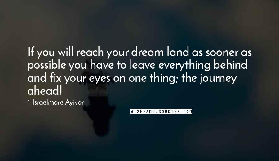 Israelmore Ayivor Quotes: If you will reach your dream land as sooner as possible you have to leave everything behind and fix your eyes on one thing; the journey ahead!