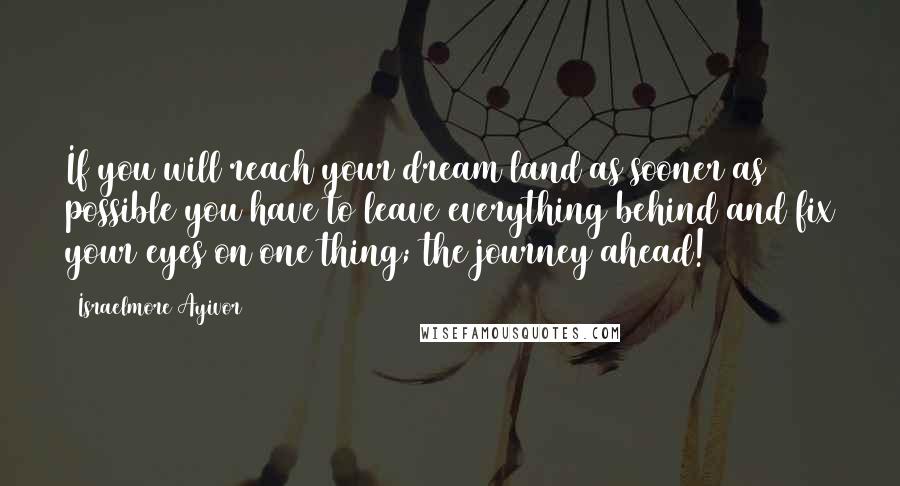 Israelmore Ayivor Quotes: If you will reach your dream land as sooner as possible you have to leave everything behind and fix your eyes on one thing; the journey ahead!