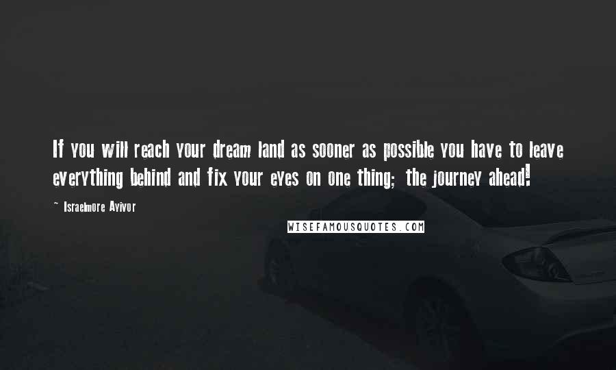 Israelmore Ayivor Quotes: If you will reach your dream land as sooner as possible you have to leave everything behind and fix your eyes on one thing; the journey ahead!